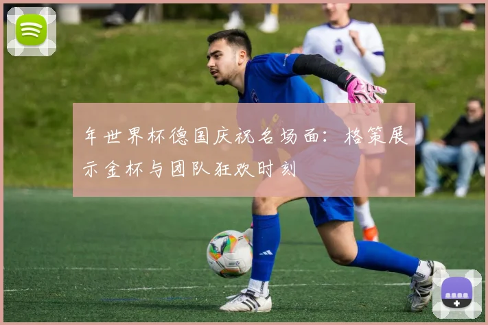 年世界杯德国庆祝名场面：格策展示金杯与团队狂欢时刻