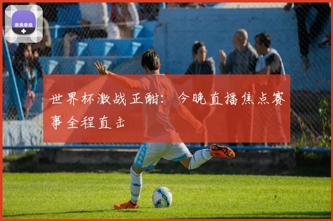 世界杯激战正酣：今晚直播焦点赛事全程直击